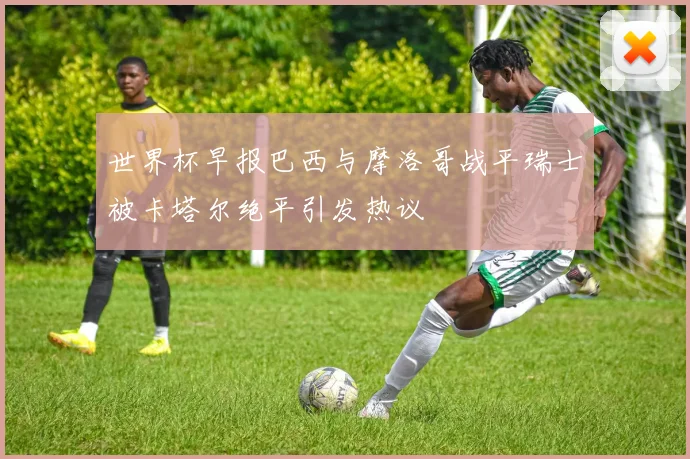 世界杯早报巴西与摩洛哥战平瑞士被卡塔尔绝平引发热议