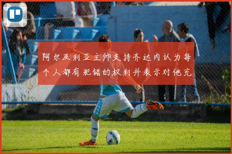 阿尔及利亚主帅支持齐达内认为每个人都有犯错的权利并表示对他充满信心