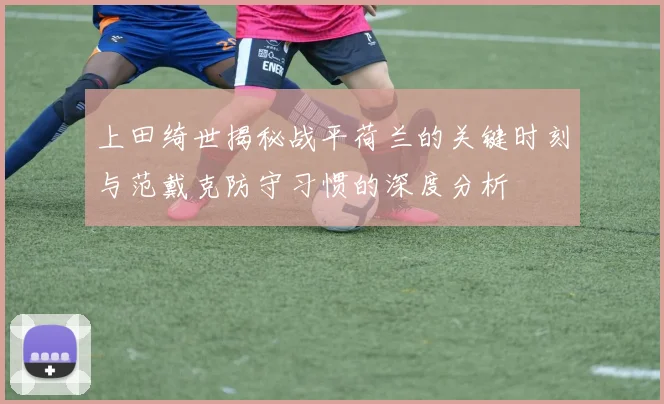上田绮世揭秘战平荷兰的关键时刻与范戴克防守习惯的深度分析