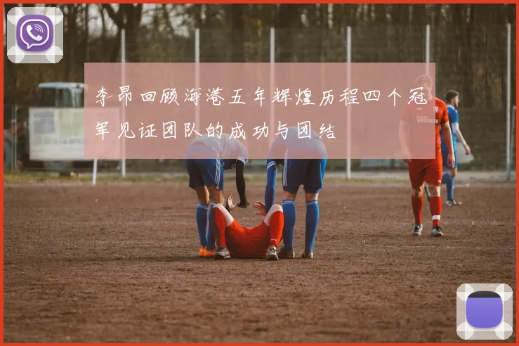 李昂回顾海港五年辉煌历程四个冠军见证团队的成功与团结
