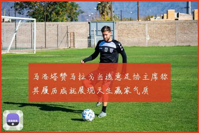 马洛塔赞马拉戈当选意足协主席称其履历成就展现天生赢家气质