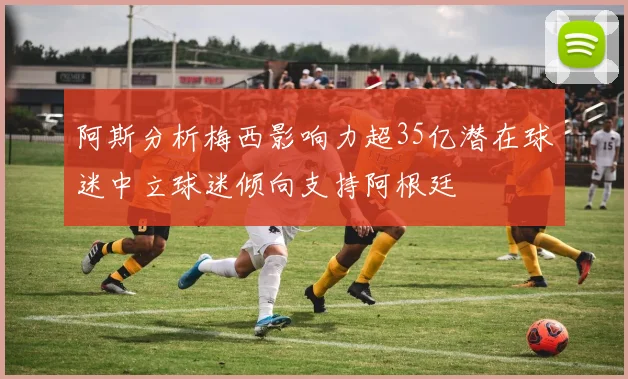 阿斯分析梅西影响力超35亿潜在球迷中立球迷倾向支持阿根廷