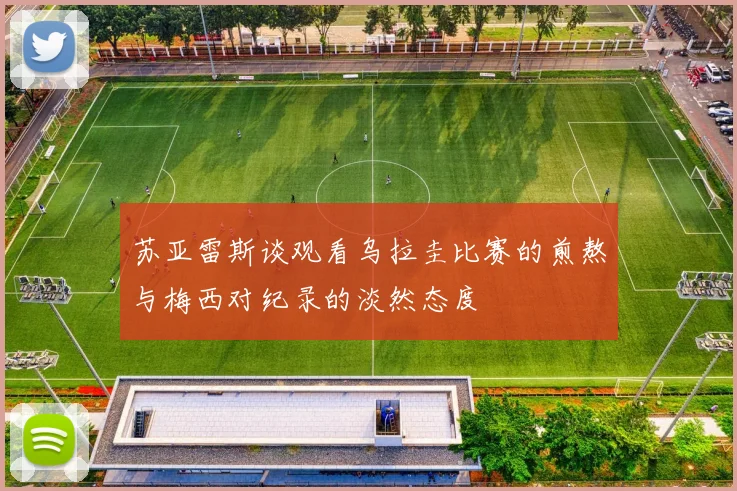 苏亚雷斯谈观看乌拉圭比赛的煎熬与梅西对纪录的淡然态度