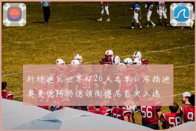 科特迪瓦世界杯26人名单公布扬迪奥曼德阿玛德领衔博尼首次入选