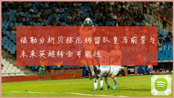 福勒分析贝林厄姆留队皇马前景与未来英超转会可能性
