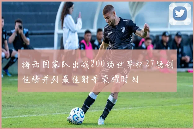 梅西国家队出战200场世界杯27场创佳绩并列最佳射手荣耀时刻