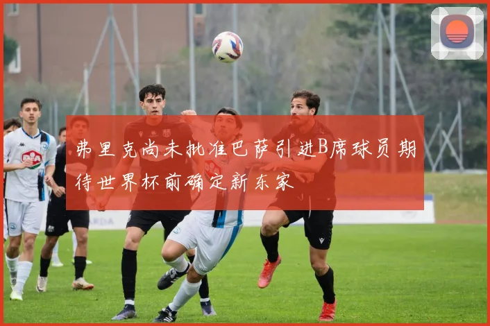 弗里克尚未批准巴萨引进B席球员期待世界杯前确定新东家