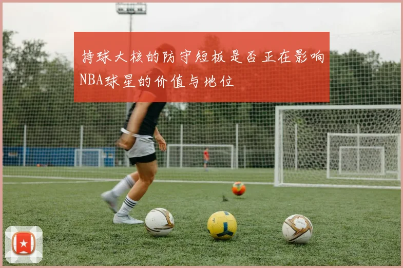 持球大核的防守短板是否正在影响NBA球星的价值与地位