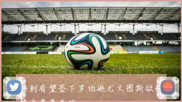 热刺有望签下罗伯逊尤文图斯欲强势竞争争夺战