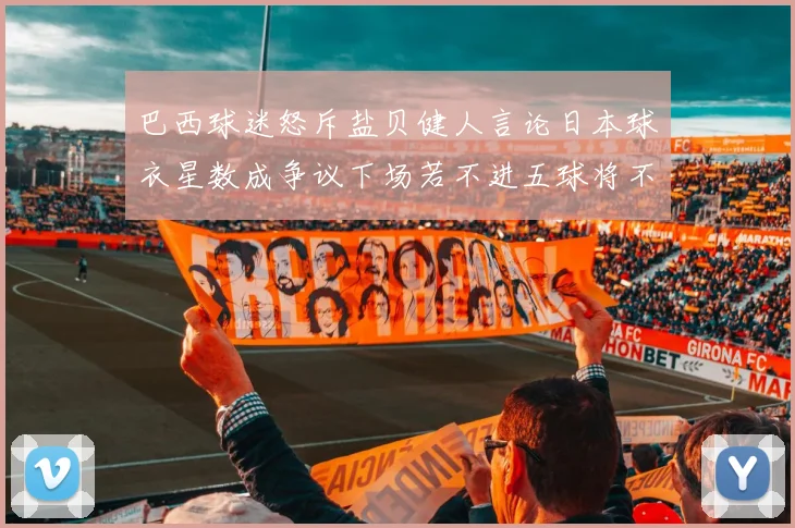 巴西球迷怒斥盐贝健人言论日本球衣星数成争议下场若不进五球将不庆祝