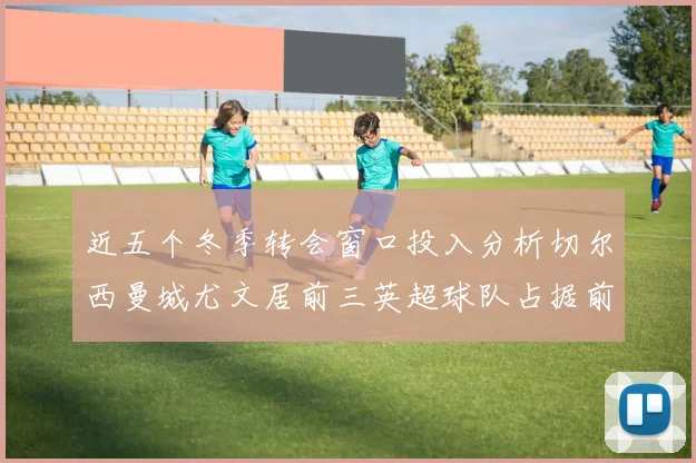 近五个冬季转会窗口投入分析切尔西曼城尤文居前三英超球队占据前十五名中的七席