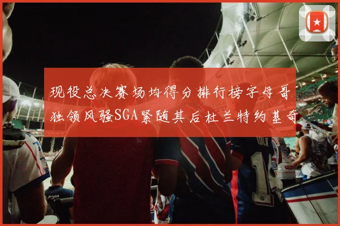 现役总决赛场均得分排行榜字母哥独领风骚SGA紧随其后杜兰特约基奇东契奇争夺第三