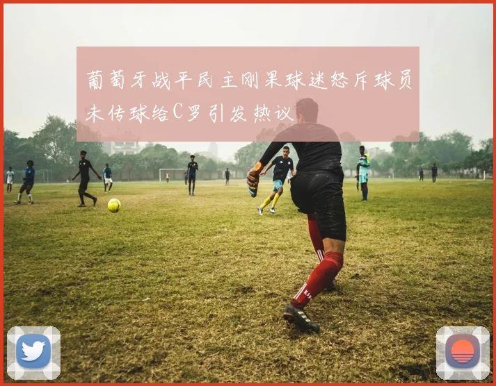 葡萄牙战平民主刚果球迷怒斥球员未传球给C罗引发热议