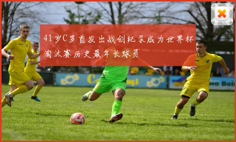 41岁C罗首发出战创纪录成为世界杯淘汰赛历史最年长球员