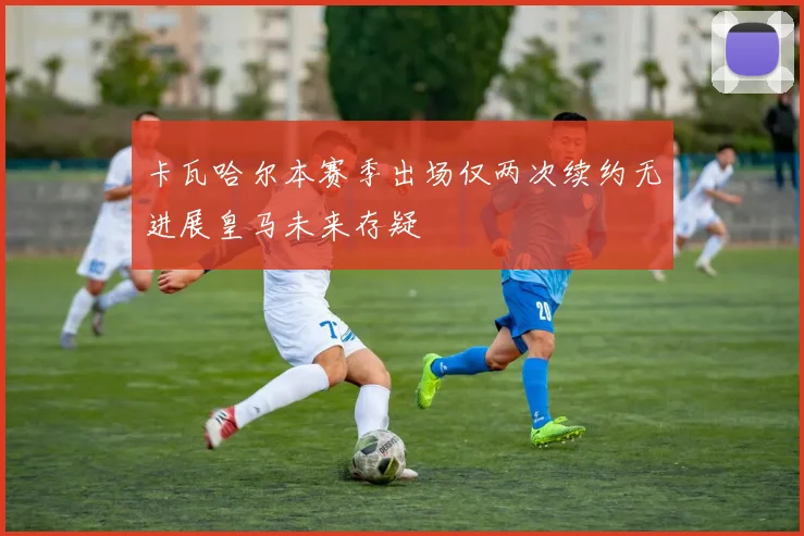 卡瓦哈尔本赛季出场仅两次续约无进展皇马未来存疑