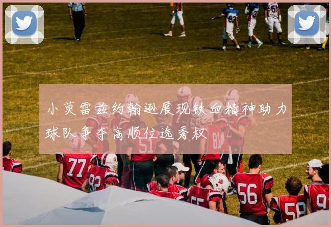 小莫雷兹约翰逊展现铁血精神助力球队争夺高顺位选秀权
