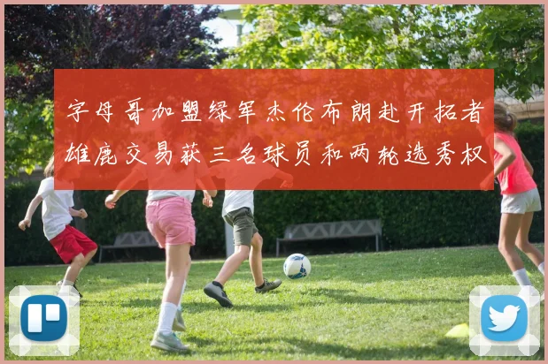 字母哥加盟绿军杰伦布朗赴开拓者雄鹿交易获三名球员和两轮选秀权