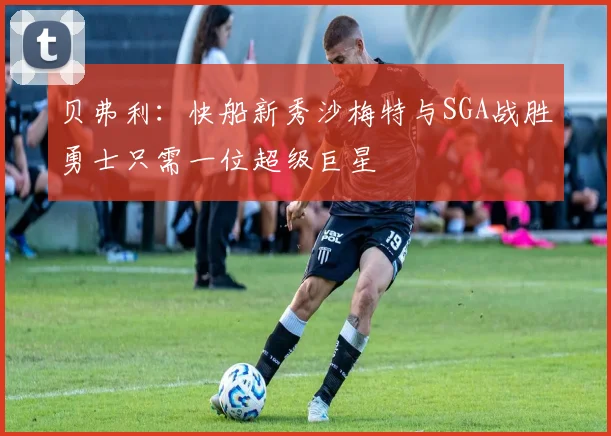 贝弗利：快船新秀沙梅特与SGA战胜勇士只需一位超级巨星