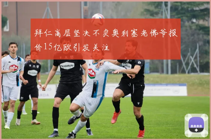 拜仁高层坚决不卖奥利塞老佛爷报价15亿欧引发关注