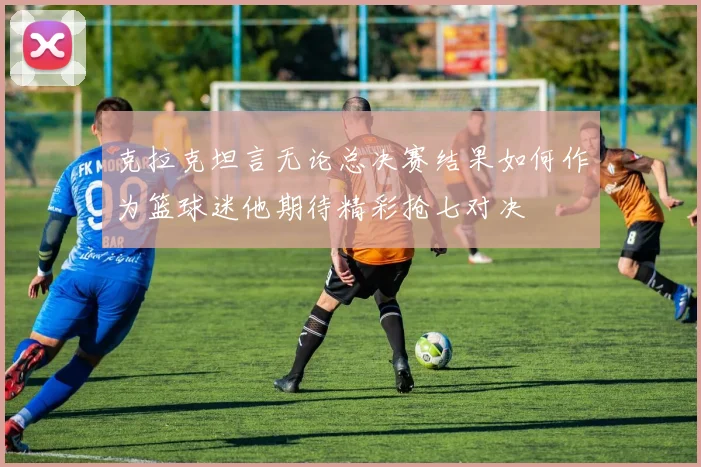 克拉克坦言无论总决赛结果如何作为篮球迷他期待精彩抢七对决