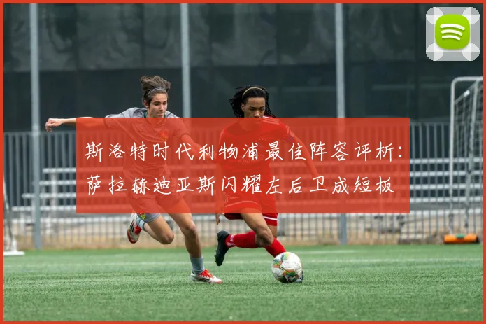 斯洛特时代利物浦最佳阵容评析：萨拉赫迪亚斯闪耀左后卫成短板