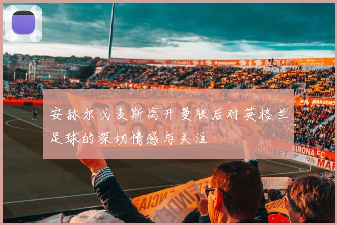 安赫尔戈麦斯离开曼联后对英格兰足球的深切情感与关注