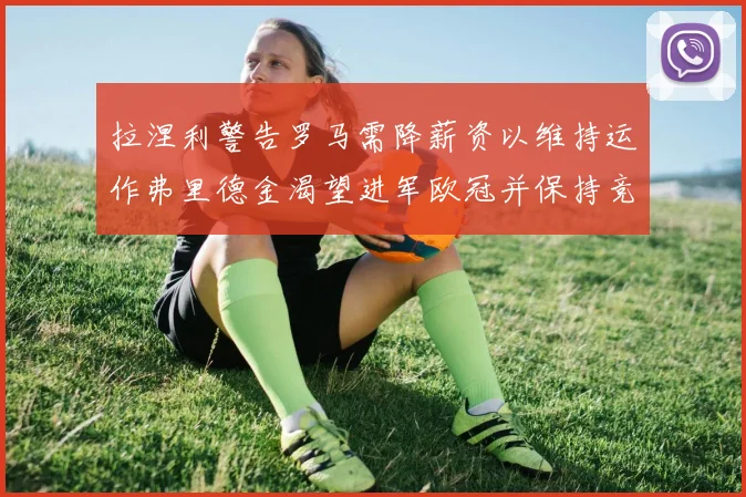 拉涅利警告罗马需降薪资以维持运作弗里德金渴望进军欧冠并保持竞争力