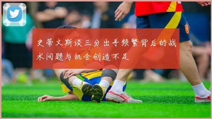 史蒂文斯谈三分出手频繁背后的战术问题与机会创造不足