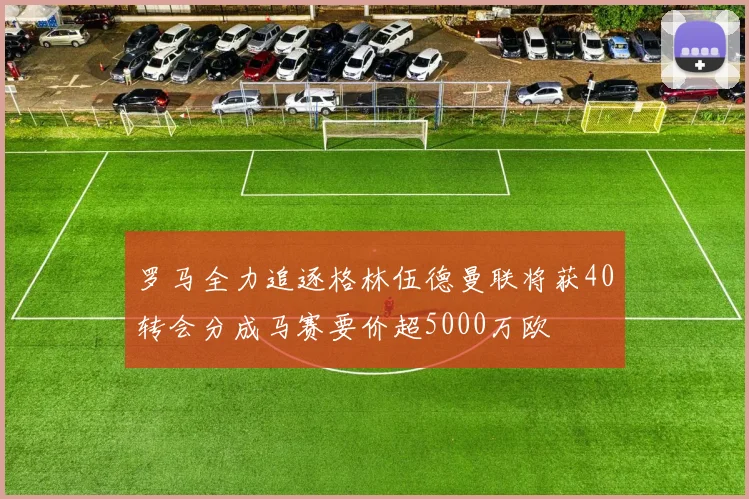 罗马全力追逐格林伍德曼联将获40转会分成马赛要价超5000万欧
