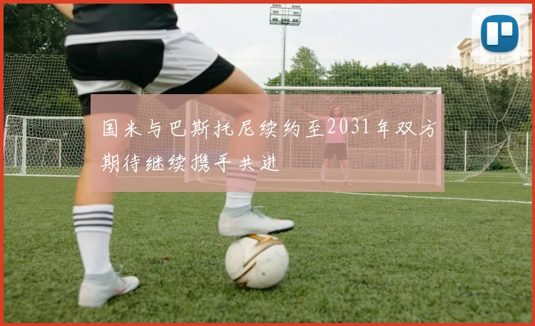 国米与巴斯托尼续约至2031年双方期待继续携手共进