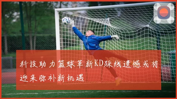 科技助力篮球革新KD踩线遗憾或将迎来弥补新机遇