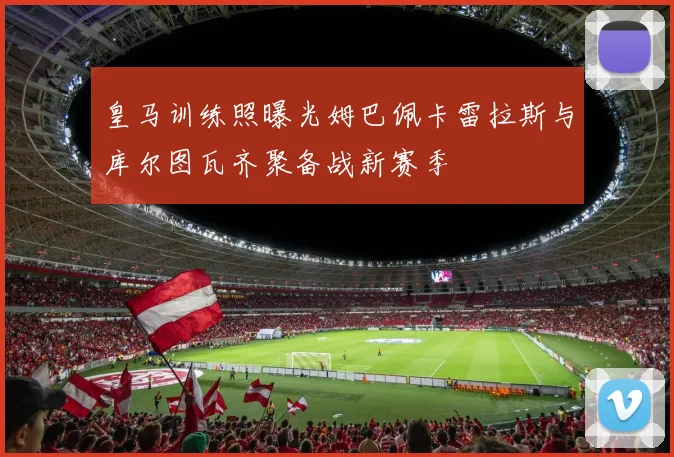 皇马训练照曝光姆巴佩卡雷拉斯与库尔图瓦齐聚备战新赛季