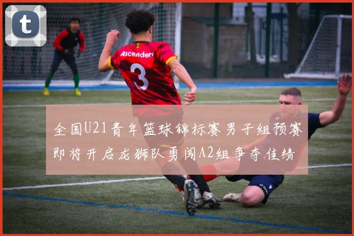 全国U21青年篮球锦标赛男子组预赛即将开启龙狮队勇闯A2组争夺佳绩